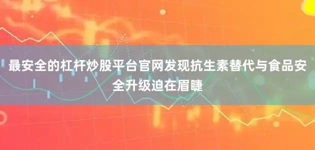最安全的杠杆炒股平台官网发现抗生素替代与食品安全升级迫在眉睫