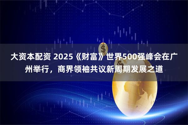 大资本配资 2025《财富》世界500强峰会在广州举行，商界领袖共议新周期发展之道