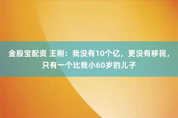 金股宝配资 王刚：我没有10个亿，更没有移民，只有一个比我小60岁的儿子