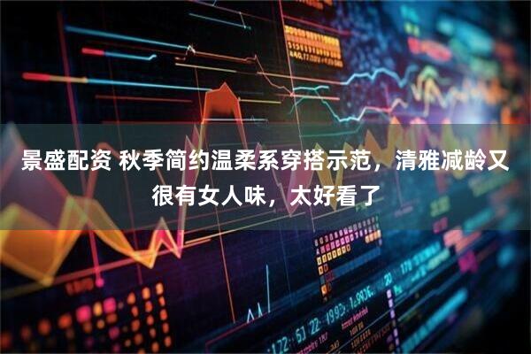 景盛配资 秋季简约温柔系穿搭示范，清雅减龄又很有女人味，太好看了