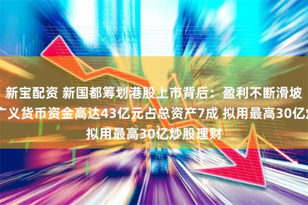 新宝配资 新国都筹划港股上市背后：盈利不断滑坡大裁员 广义货币资金高达43亿元占总资产7成 拟用最高30亿炒股理财