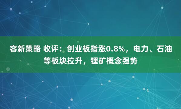 容新策略 收评：创业板指涨0.8%，电力、石油等板块拉升，锂矿概念强势