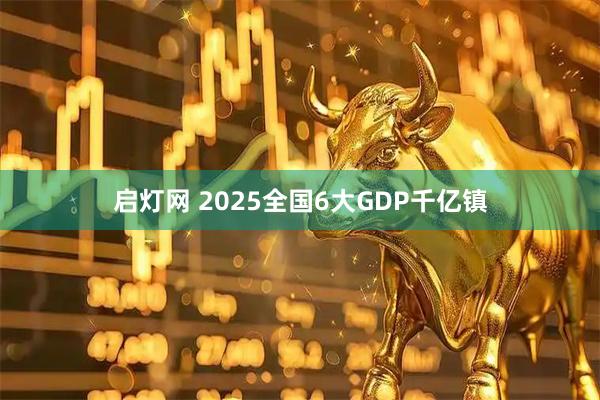 启灯网 2025全国6大GDP千亿镇